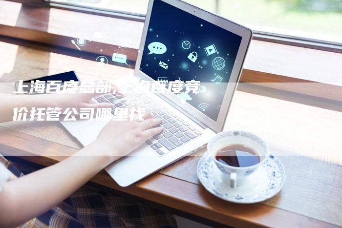 上海百度总部,上海百度竞价托管公司哪里找-加速网站优化网