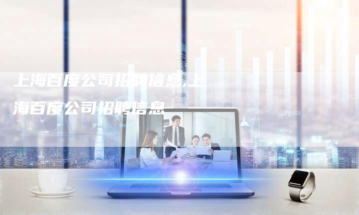 上海百度公司招聘信息,上海百度公司招聘信息-加速网站优化网