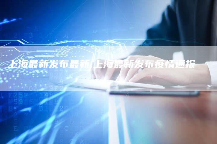 上海最新发布最新,上海最新发布疫情通报-加速网站优化网